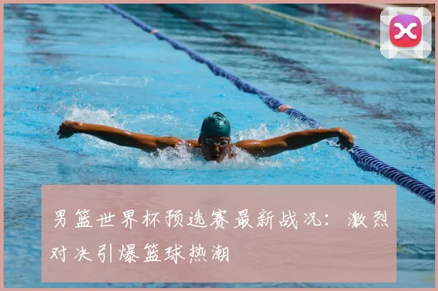 男篮世界杯预选赛最新战况：激烈对决引爆篮球热潮