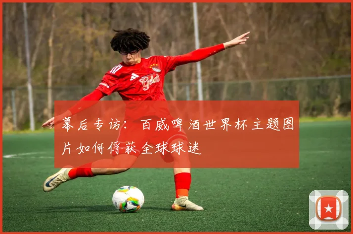 幕后专访:百威啤酒世界杯主题图片如何俘获全球球迷