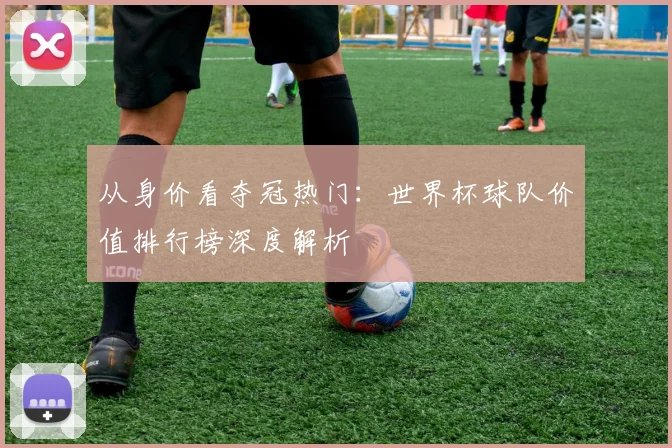 从身价看夺冠热门：世界杯球队价值排行榜深度解析
