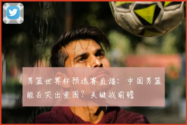 男篮世界杯预选赛直播：中国男篮能否突出重围？关键战前瞻