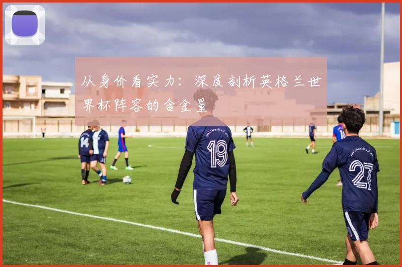 从身价看实力：深度剖析英格兰世界杯阵容的含金量