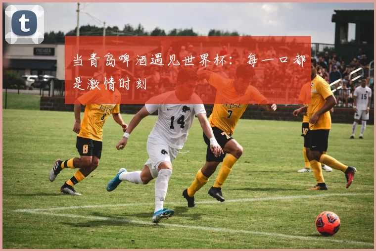 当青岛啤酒遇见世界杯：每一口都是激情时刻