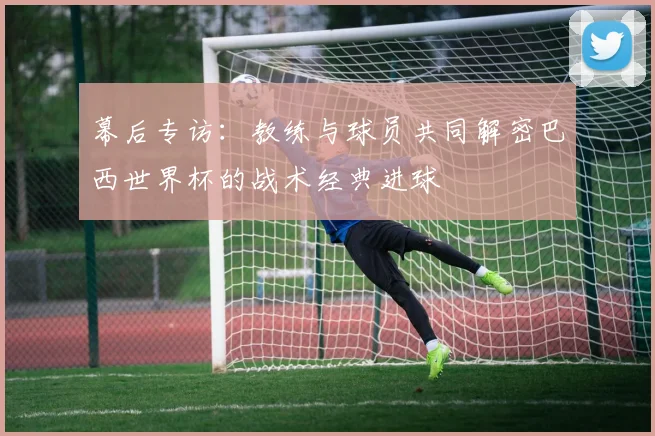 幕后专访：教练与球员共同解密巴西世界杯的战术经典进球