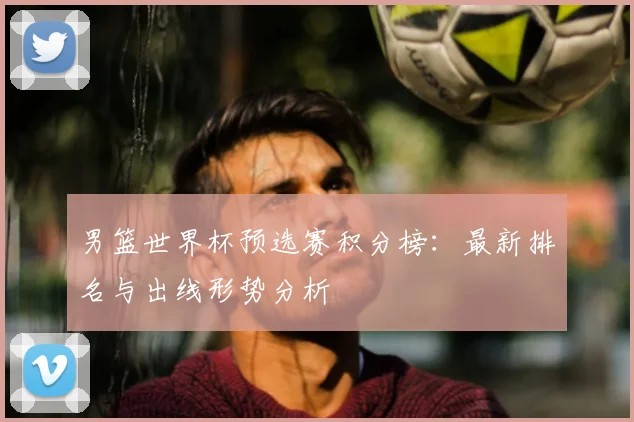 男篮世界杯预选赛积分榜：最新排名与出线形势分析