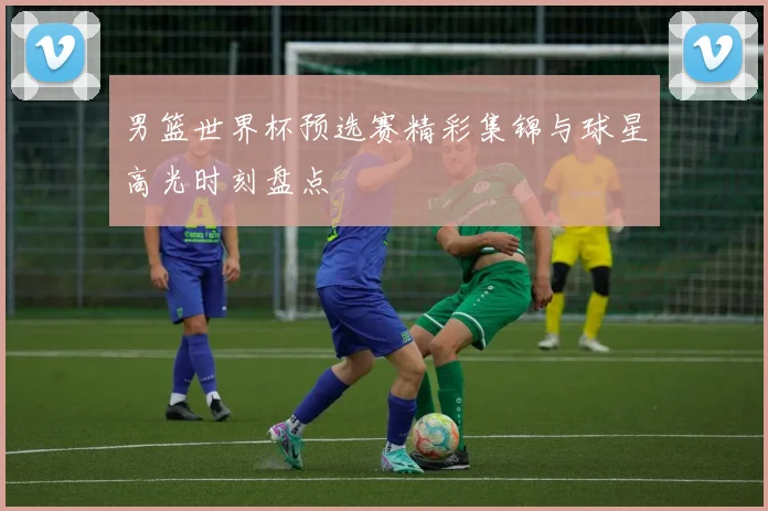 男篮世界杯预选赛精彩集锦与球星高光时刻盘点