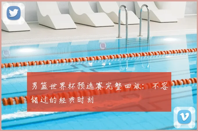 男篮世界杯预选赛完整回放：不容错过的经典时刻