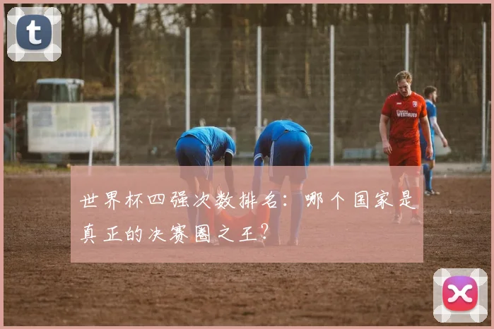 世界杯四强次数排名：哪个国家是真正的决赛圈之王？