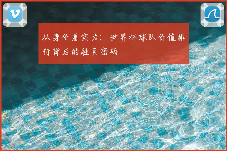 从身价看实力：世界杯球队价值排行背后的胜负密码