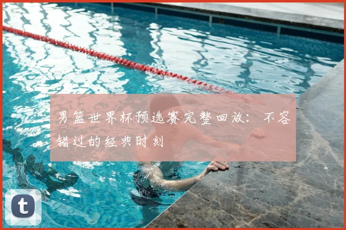 男篮世界杯预选赛完整回放：不容错过的经典时刻