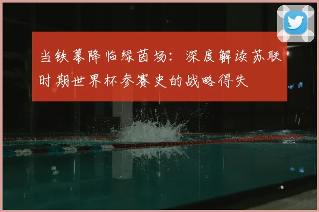 当铁幕降临绿茵场：深度解读苏联时期世界杯参赛史的战略得失
